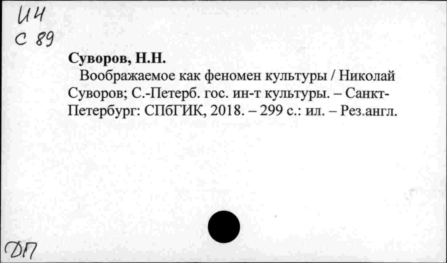 ﻿с м
Суворов, Н.Н.
Воображаемое как феномен культуры / Николай Суворов; С.-Петерб. гос. ин-т культуры. - Санкт-Петербург: СПбГИК, 2018. - 299 с.: ил. - Рез.англ.